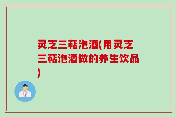 灵芝三萜泡酒(用灵芝三萜泡酒做的养生饮品)