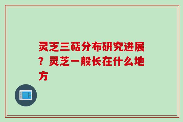 灵芝三萜分布研究进展？灵芝一般长在什么地方