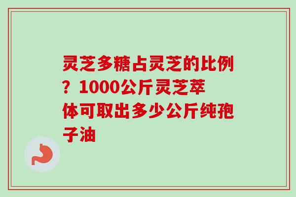 灵芝多糖占灵芝的比例？1000公斤灵芝萃体可取出多少公斤纯孢子油