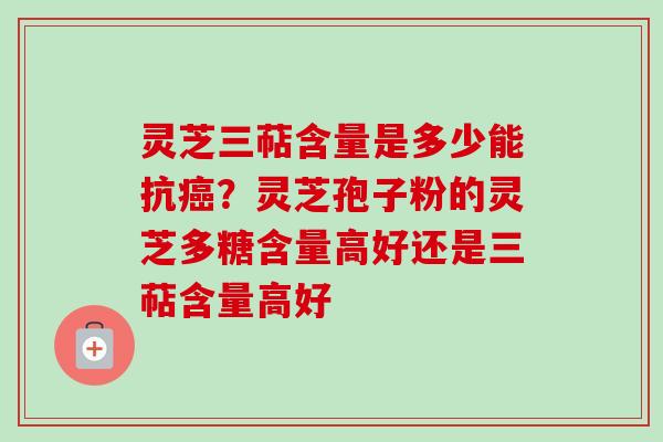 灵芝三萜含量是多少能抗癌？灵芝孢子粉的灵芝多糖含量高好还是三萜含量高好