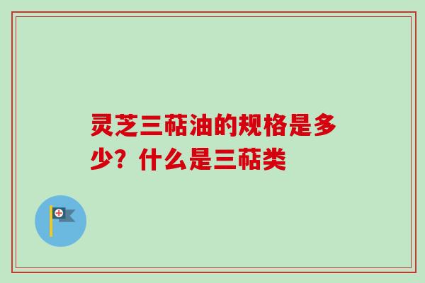 灵芝三萜油的规格是多少？什么是三萜类
