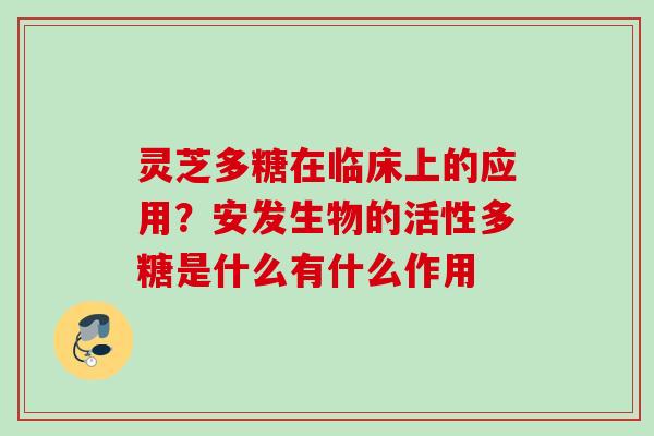 灵芝多糖在临床上的应用？安发生物的活性多糖是什么有什么作用