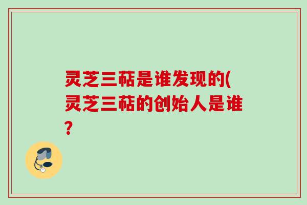 灵芝三萜是谁发现的(灵芝三萜的创始人是谁？