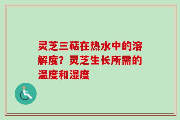 灵芝三萜在热水中的溶解度？灵芝生长所需的温度和湿度
