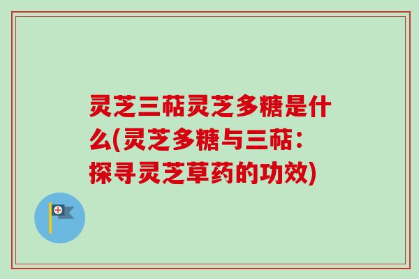 灵芝三萜灵芝多糖是什么(灵芝多糖与三萜:探寻灵芝草药的功效) 灵芝三萜灵芝多糖是什么(灵芝多糖与三萜:探寻灵芝草药的功效)