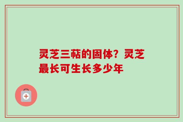 灵芝三萜的固体?灵芝长可生长多少年 灵芝三萜的固体?灵芝长可生长多少年