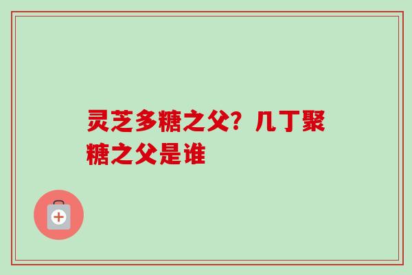 灵芝多糖之父？几丁聚糖之父是谁