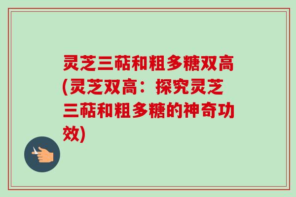 灵芝三萜和粗多糖双高(灵芝双高：探究灵芝三萜和粗多糖的神奇功效)