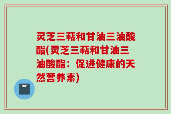 灵芝三萜和甘油三油酸酯(灵芝三萜和甘油三油酸酯：促进健康的天然营养素)
