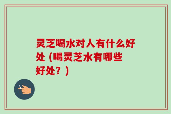 灵芝喝水对人有什么好处 (喝灵芝水有哪些好处？)