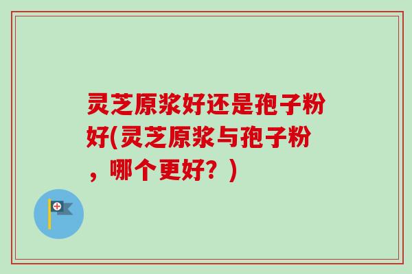 灵芝原浆好还是孢子粉好(灵芝原浆与孢子粉，哪个更好？)