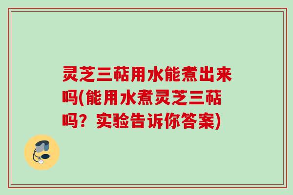 灵芝三萜用水能煮出来吗(能用水煮灵芝三萜吗？实验告诉你答案)