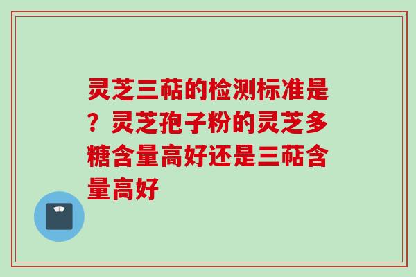 灵芝三萜的检测标准是？灵芝孢子粉的灵芝多糖含量高好还是三萜含量高好