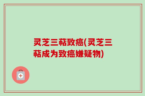 灵芝三萜致(灵芝三萜成为致嫌疑物) 灵芝三萜致(灵芝三萜成为致嫌疑物)