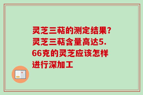 灵芝三萜的测定结果?灵芝三萜含量高达5.66克的灵芝应该怎样进行深加工 灵芝三萜的测定结果?灵芝三萜含量高达5.66克的灵芝应该怎样进行深加工