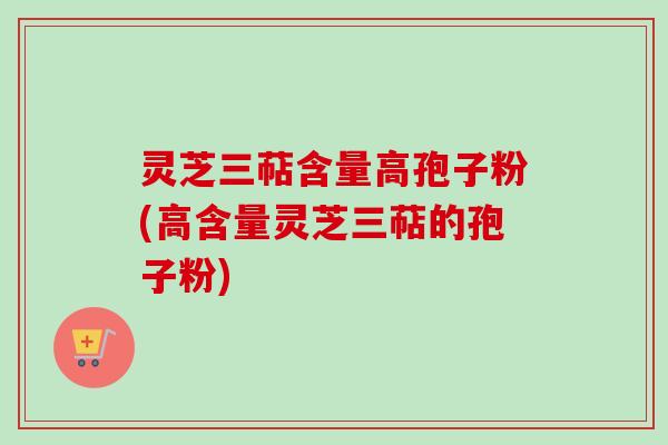 灵芝三萜含量高孢子粉(高含量灵芝三萜的孢子粉)