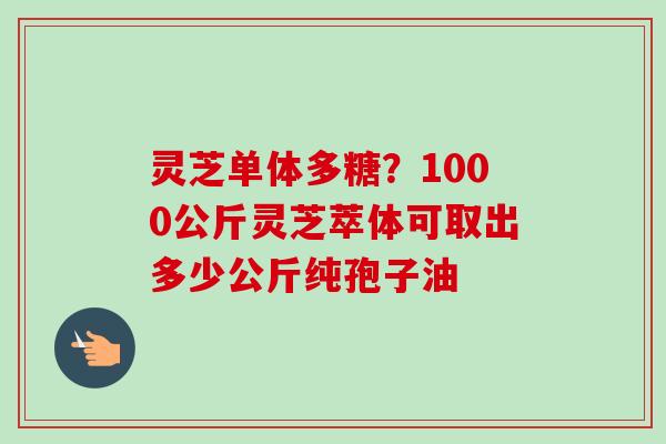 灵芝单体多糖?1000公斤灵芝萃体可取出多少公斤纯孢子油 灵芝单体多糖?1000公斤灵芝萃体可取出多少公斤纯孢子油