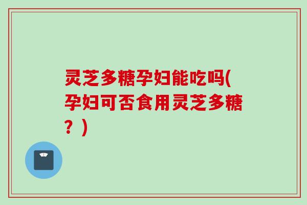 灵芝多糖孕妇能吃吗(孕妇可否食用灵芝多糖？)