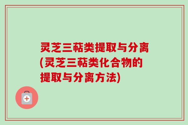 灵芝三萜类提取与分离(灵芝三萜类化合物的提取与分离方法)