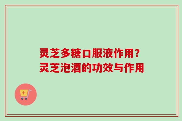 灵芝多糖口服液作用?灵芝泡酒的功效与作用 灵芝多糖口服液作用?灵芝泡酒的功效与作用