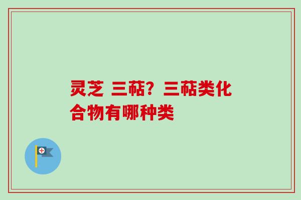 灵芝 三萜?三萜类化合物有哪种类 灵芝 三萜?三萜类化合物有哪种类