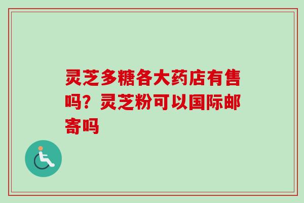 灵芝多糖各大药店有售吗?灵芝粉可以国际邮寄吗 灵芝多糖各大药店有售吗?灵芝粉可以国际邮寄吗
