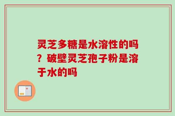 灵芝多糖是水溶性的吗？破壁灵芝孢子粉是溶于水的吗