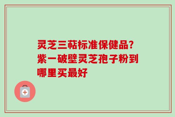 灵芝三萜标准保健品？紫一破壁灵芝孢子粉到哪里买最好