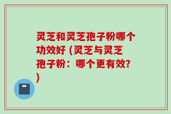 灵芝和灵芝孢子粉哪个功效好 (灵芝与灵芝孢子粉：哪个更有效？)