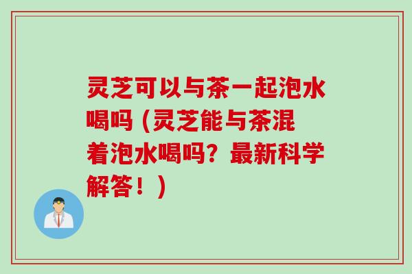 灵芝可以与茶一起泡水喝吗 (灵芝能与茶混着泡水喝吗？最新科学解答！)