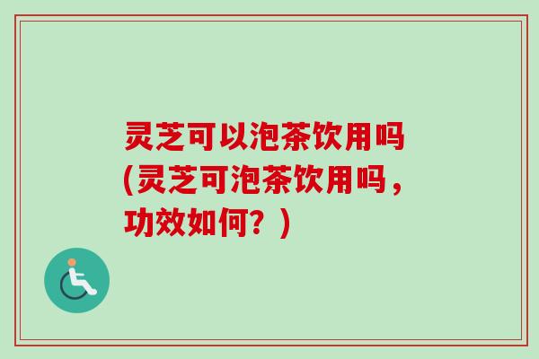 灵芝可以泡茶饮用吗 (灵芝可泡茶饮用吗，功效如何？)
