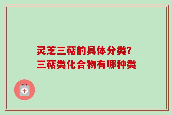 灵芝三萜的具体分类？三萜类化合物有哪种类