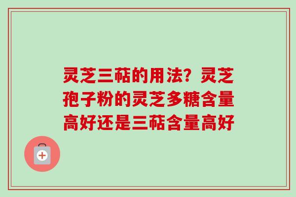 灵芝三萜的用法？灵芝孢子粉的灵芝多糖含量高好还是三萜含量高好
