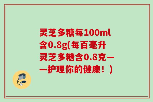 灵芝多糖每100ml含0.8g(每百毫升灵芝多糖含0.8克——护理你的健康！)