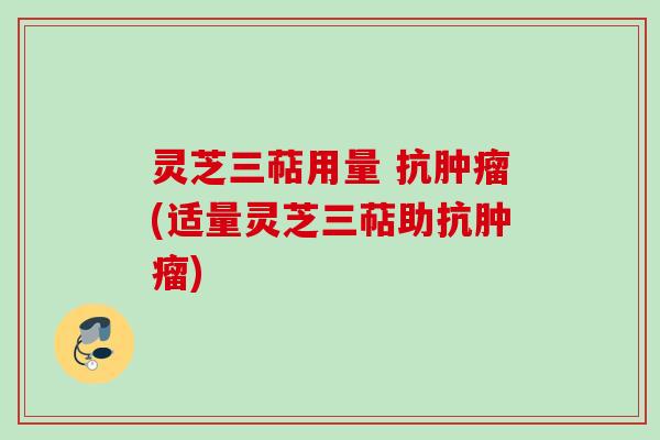 灵芝三萜用量 抗肿瘤(适量灵芝三萜助抗肿瘤)