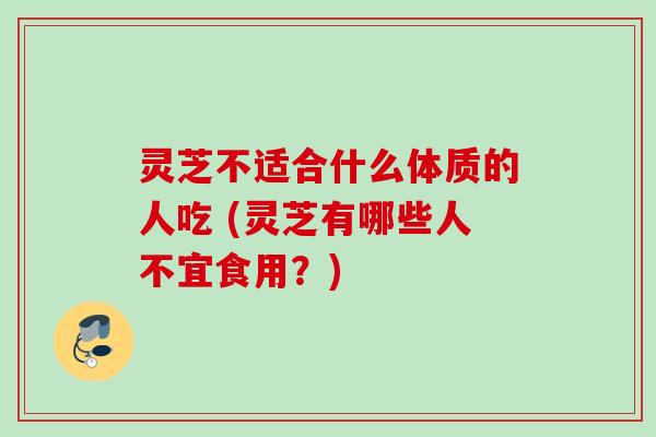 灵芝不适合什么体质的人吃 (灵芝有哪些人不宜食用？)