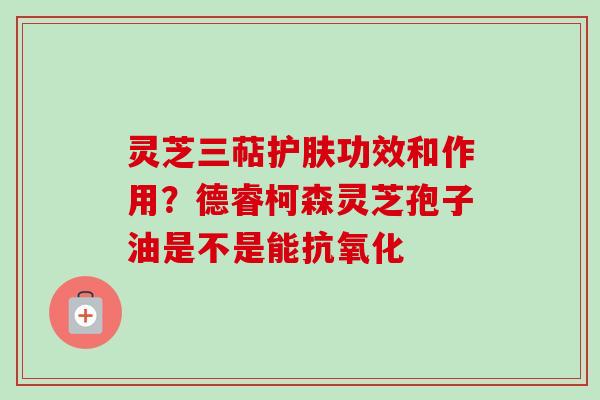 灵芝三萜护肤功效和作用？德睿柯森灵芝孢子油是不是能抗氧化