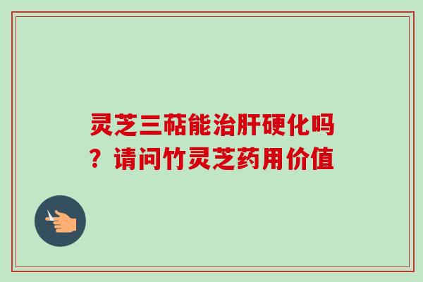 灵芝三萜能治肝硬化吗？请问竹灵芝药用价值