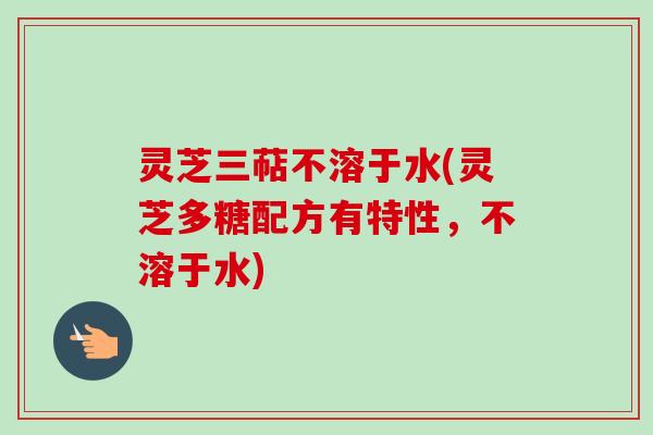 灵芝三萜不溶于水(灵芝多糖配方有特性，不溶于水)