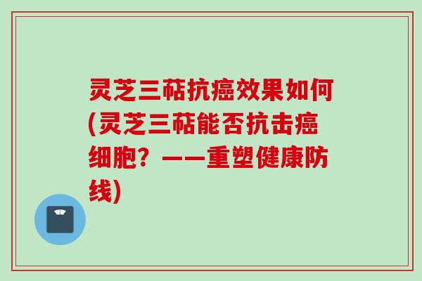 灵芝三萜抗癌效果如何(灵芝三萜能否抗击癌细胞？——重塑健康防线)