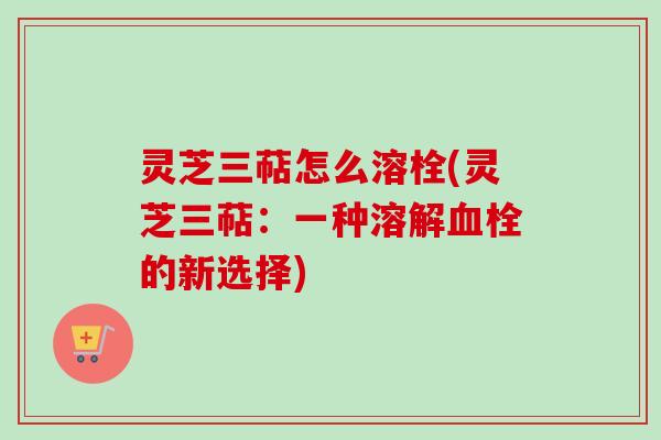 灵芝三萜怎么溶栓(灵芝三萜：一种溶解血栓的新选择)