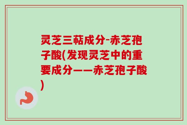 灵芝三萜成分-赤芝孢子酸(发现灵芝中的重要成分——赤芝孢子酸)