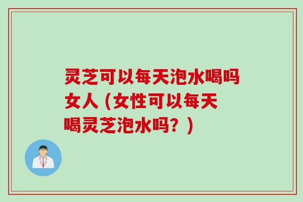 灵芝可以每天泡水喝吗女人 (女性可以每天喝灵芝泡水吗？)