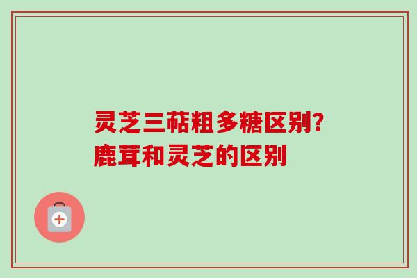 灵芝三萜粗多糖区别?鹿茸和灵芝的区别 灵芝三萜粗多糖区别?鹿茸和灵芝的区别