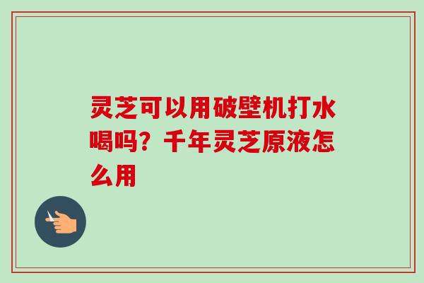 灵芝可以用破壁机打水喝吗？千年灵芝原液怎么用