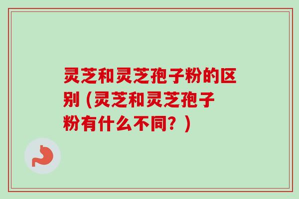 灵芝和灵芝孢子粉的区别 (灵芝和灵芝孢子粉有什么不同？)