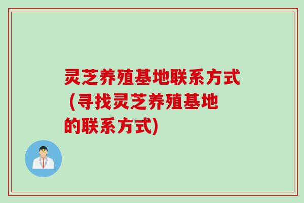 灵芝养殖基地联系方式 (寻找灵芝养殖基地的联系方式)