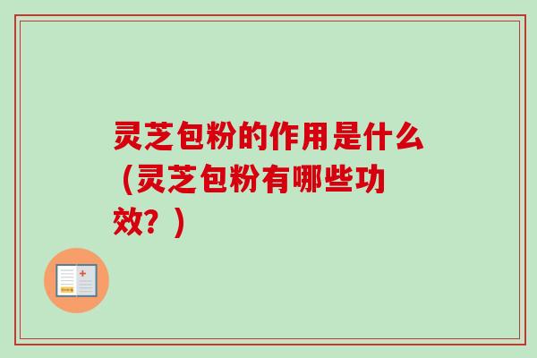 灵芝包粉的作用是什么 (灵芝包粉有哪些功效？)