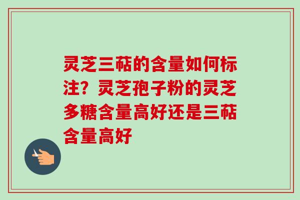 灵芝三萜的含量如何标注？灵芝孢子粉的灵芝多糖含量高好还是三萜含量高好
