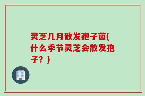 灵芝几月散发孢子菌(什么季节灵芝会散发孢子？)